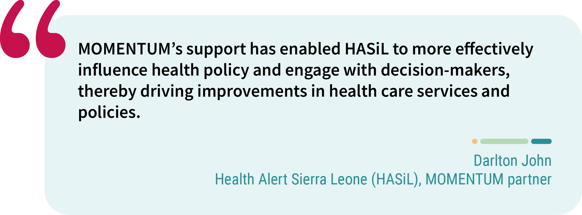 Quote from Darlton John, Health Alert Sierra Leone (HASiL), MOMENTUM partner. “MOMENTUM’s support has enabled HASiL to more effectively influence health policy and engage with decision-makers, thereby driving improvements in health care services and policies.”