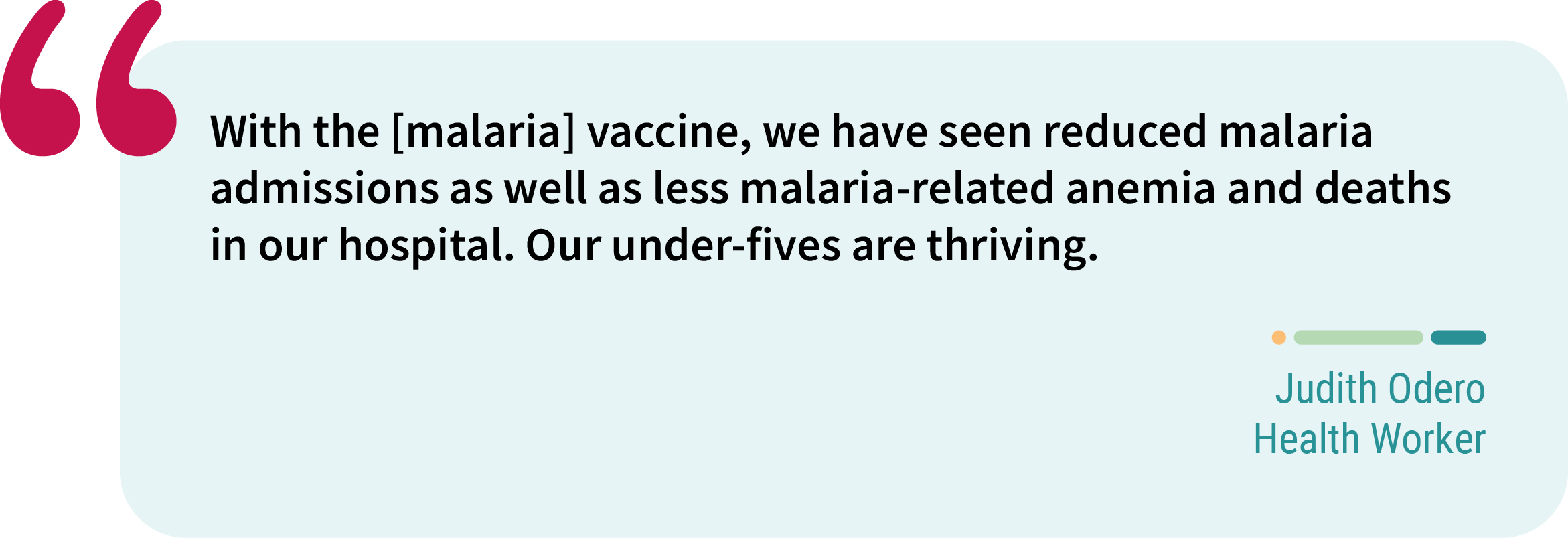 Quote from Judith Odero, health worker. “With the [malaria] vaccine, we have seen reduced malaria admissions as well as less malaria-related anemia and deaths in our hospital. Our under-fives are thriving.”