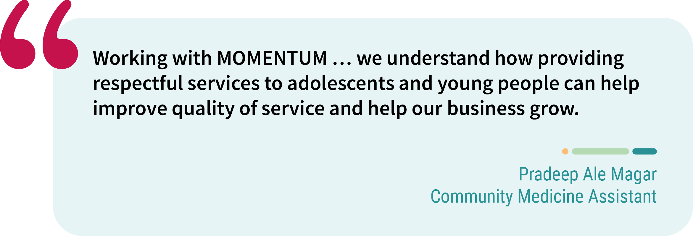 Quote from Pradeep Ale Magar, community medicine assistant. “Working with MOMENTUM … we understand how providing respectful services to adolescents and young people can help improve quality of service and help our business grow.”