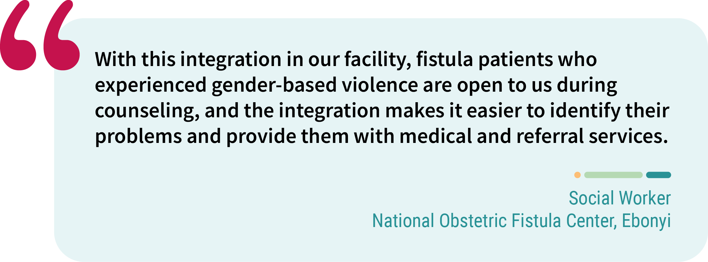 Quote from Social worker, National Obstetric Fistula Center, Ebonyi. “With this integration in our facility, fistula patients who experienced gender-based violence are open to us during counseling, and the integration makes it easier to identify their problems and provide them with medical and referral services.”