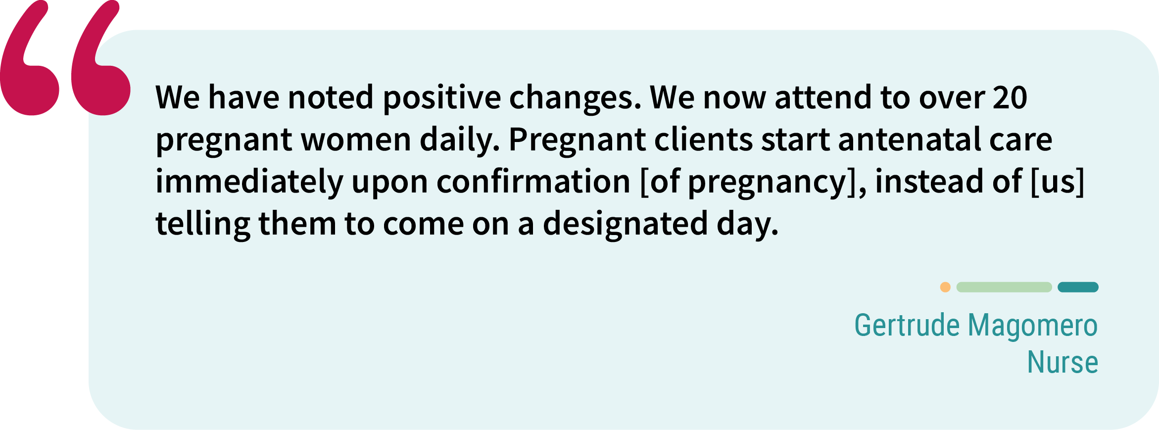 Quote from Gertrude Magomero, nurse. “We have noted positive changes. We now attend to over 20 pregnant women daily. Pregnant clients start antenatal care immediately upon confirmation [of pregnancy], instead of [us] telling them to come on a designated day.”